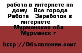 работа в интернете на дому - Все города Работа » Заработок в интернете   . Мурманская обл.,Мурманск г.